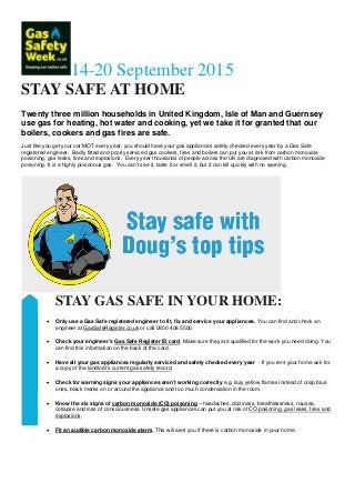 14-20 September 2015
STAY SAFE AT HOME
Twenty three million households in United Kingdom, Isle of Man and Guernsey
use gas for heating, hot water and cooking, yet we take it for granted that our
boilers, cookers and gas fires are safe.
Just like you get your car MOT every year, you should have your gas appliances safety checked every year by a Gas Safe
registered engineer. Badly fitted and poorly serviced gas cookers, fires and boilers can put you at risk from carbon monoxide
poisoning, gas leaks, fires and explosions. Every year thousands of people across the UK are diagnosed with carbon monoxide
poisoning. It is a highly poisonous gas. You can’t see it, taste it or smell it, but it can kill quickly with no warning.
STAY GAS SAFE IN YOUR HOME:
• Only use a Gas Safe registered engineer to fit, fix and service your appliances. You can find and check an
engineer at GasSafeRegister.co.uk or call 0800 408 5500.
• Check your engineer’s Gas Safe Register ID card. Make sure they are qualified for the work you need doing. You
can find this information on the back of the card.
• Have all your gas appliances regularly serviced and safety checked every year - If you rent your home ask for
a copy of the landlord’s current gas safety record.
• Check for warning signs your appliances aren’t working correctly e.g. lazy yellow flames instead of crisp blue
ones, black marks on or around the appliance and too much condensation in the room.
• Know the six signs of carbon monoxide (CO) poisoning – headaches, dizziness, breathlessness, nausea,
collapse and loss of consciousness. Unsafe gas appliances can put you at risk of CO poisoning, gas leaks, fires and
explosions.
• Fit an audible carbon monoxide alarm. This will alert you if there is carbon monoxide in your home.
 