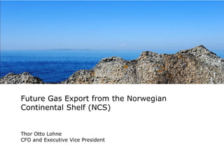 Future Gas Export from the Norwegian
Continental Shelf (NCS)

Thor Otto Lohne
CFO and Executive Vice President

 
