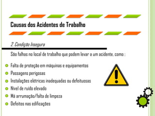 São falhas no local de trabalho que podem levar a um acidente, como :
Causas dos Acidentes de Trabalho
2. Condição Insegura
Falta de proteção em máquinas e equipamentos
Passagens perigosas
Instalações elétricas inadequadas ou defeituosas
Nível de ruído elevado
Má arrumação/falta de limpeza
Defeitos nas edificações
 