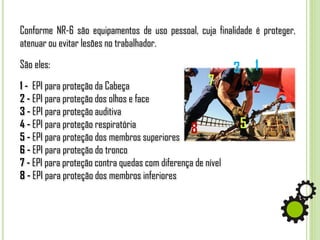 Conforme NR-6 são equipamentos de uso pessoal, cuja finalidade é proteger,
atenuar ou evitar lesões no trabalhador.
São eles:
1 - EPI para proteção da Cabeça
2 - EPI para proteção dos olhos e face
3 - EPI para proteção auditiva
4 - EPI para proteção respiratória
5 - EPI para proteção dos membros superiores
6 - EPI para proteção do tronco
7 - EPI para proteção contra quedas com diferença de nível
8 - EPI para proteção dos membros inferiores
1
2
7
8 5
3
 