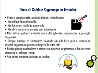 Dicas de Saúde e Segurança no Trabalho
• Evitar o uso de crocks, sandália, chinelo, tênis de pano;
• Não utilizar fones de ouvido.
• Não fumar em local não apropriado
• Não abrir armários e gavetas sem autorização.
• Não realizar qualquer atividade sem a utilização dos Equipamentos de proteção
adequados;
• Sempre sinalizar os corredores, deixando um lado livre para o trânsito de
pessoal, enquanto se procede à limpeza do outro lado.
• Utilizar placas sinalizadoras e manter os materiais organizados, a fim de evitar
acidentes e poluição visual.
• Não comer enquanto executar as tarefas.
 