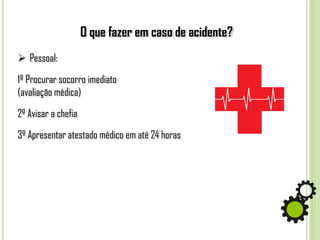 O que fazer em caso de acidente?
 Pessoal:
1º Procurar socorro imediato
(avaliação médica)
2º Avisar a chefia
3º Apresentar atestado médico em até 24 horas
 
