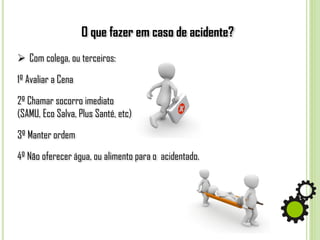 O que fazer em caso de acidente?
 Com colega, ou terceiros:
1º Avaliar a Cena
2º Chamar socorro imediato
(SAMU, Eco Salva, Plus Santé, etc)
3º Manter ordem
4º Não oferecer água, ou alimento para o acidentado.
 