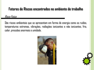 Fatores de Riscos encontrados no ambiente de trabalho
Risco Físico
São riscos ambientais que se apresentam em forma de energia como os ruídos,
temperaturas extremas, vibrações, radiações ionizantes e não ionizantes, frio,
calor, pressões anormais e umidade.
 