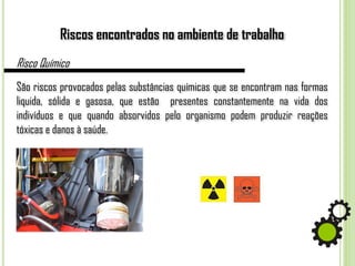 Riscos encontrados no ambiente de trabalho
Risco Químico
São riscos provocados pelas substâncias químicas que se encontram nas formas
liquida, sólida e gasosa, que estão presentes constantemente na vida dos
indivíduos e que quando absorvidos pelo organismo podem produzir reações
tóxicas e danos à saúde.
 