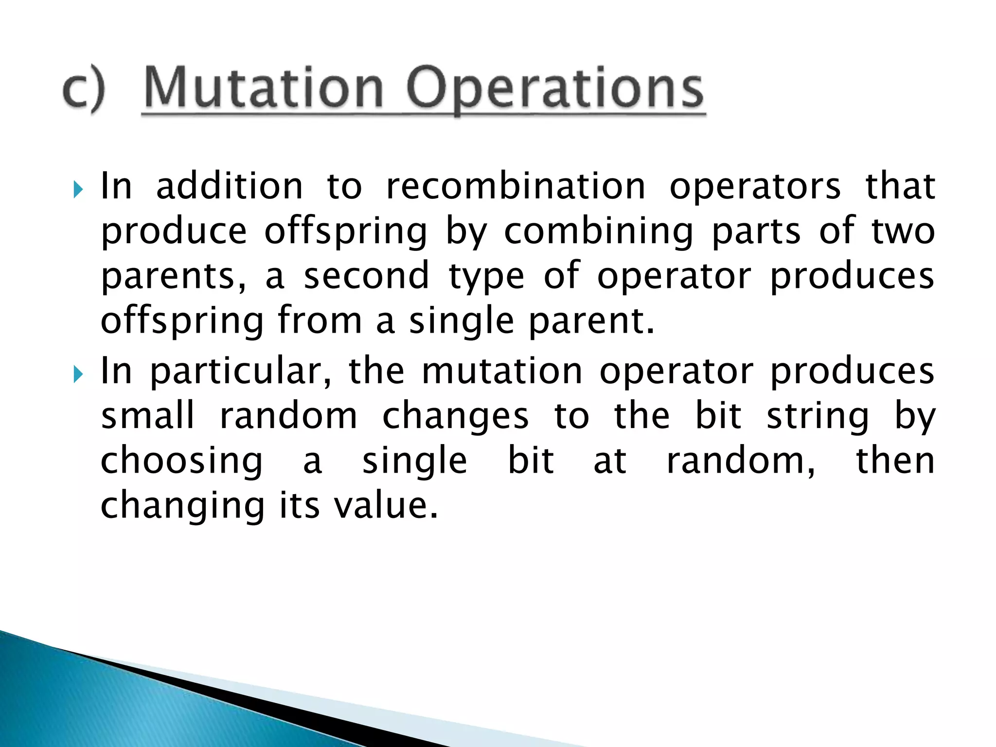  In addition to recombination operators that
produce offspring by combining parts of two
parents, a second type of operator produces
offspring from a single parent.
 In particular, the mutation operator produces
small random changes to the bit string by
choosing a single bit at random, then
changing its value.
 