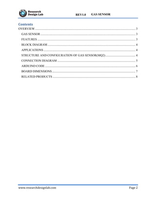 www.researchdesignlab.com Page 2
GAS SENSORREV1.0
Contents
OVERVIEW ................................................................................................................................... 3
GAS SENSOR ............................................................................................................................ 3
FEATURES ................................................................................................................................ 3
BLOCK DIAGRAM................................................................................................................... 4
APPLICATIONS........................................................................................................................ 4
STRUCTURE AND CONFIGURATION OF GAS SENSOR(MQ2)....................................... 4
CONNECTION DIAGRAM ...................................................................................................... 5
ARDUINO CODE ...................................................................................................................... 6
BOARD DIMENSIONS............................................................................................................. 7
RELATED PRODUCTS ............................................................................................................ 8
 