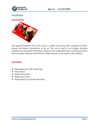 www.researchdesignlab.com Page 3
GAS SENSORREV1.0
OVERVIEW
GAS SENSOR
The liquefied Petroleum Gas (LPG) sensor is suitable for sensing LPG (composed of mostly
propane and butane) concentration in the air. This can be used in Gas Leakage Detection
equipment for detecting the ISO-butane, Propane, LNG combustible Gases. If output goes above
the preset range, indication will be shown as high otherwise it will remain in idle condition.
FEATURES
 High sensitivity to LPG, natural gas .
 Fast response.
 Stable and long life .
 Simple drive circuit.
 Small sensitivity to alcohol and smoke.
 