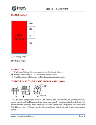 www.researchdesignlab.com Page 4
GAS SENSORREV1.0
BLOCK DIAGRAM
A/O- Analog output
D/O-Digital output
APPLICATIONS
 Used in gas leakage detecting equipments in family and industry.
 Suitable for detecting of LPG, iso-butane, propane, LNG.
 Avoid the noise of alcohol and cooking fumes and cigarette smoke.
STRUCTURE AND CONFIGURATION OF GAS SENSOR(MQ2)
The Gas sensor composed by micro AL2O3 ceramic tube, Tin Dioxide (SnO2) sensitive layer,
measuring electrode and heater are fixed into a crust made by plastic and stainless steel net. The
heater provides necessary work conditions for work of sensitive components. The enveloped
MQ-2 have 6 pin, 4 of them are used to fetch signals, and other 2 are used for providing heating
current.
 