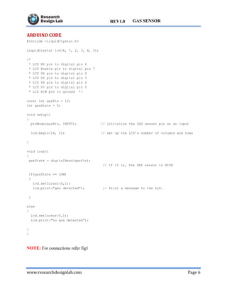 www.researchdesignlab.com Page 6
GAS SENSORREV1.0
ARDUINO CODE
#include <LiquidCrystal.h>
LiquidCrystal lcd(6, 7, 2, 3, 4, 5);
/*
* LCD RS pin to digital pin 6
* LCD Enable pin to digital pin 7
* LCD D4 pin to digital pin 2
* LCD D5 pin to digital pin 3
* LCD D6 pin to digital pin 4
* LCD D7 pin to digital pin 5
* LCD R/W pin to ground */
const int gasPin = 12;
int gasState = 0;
void setup()
{
pinMode(gasPin, INPUT); // initialize the GAS sensor pin as an input
lcd.begin(16, 2); // set up the LCD's number of columns and rows
}
void loop()
{
gasState = digitalRead(gasPin);
// if it is, the GAS sensor is HIGH
if(gasState == LOW)
{
lcd.setCursor(0,1);
lcd.print("gas detected"); // Print a message to the LCD.
}
else
{
lcd.setCursor(0,1);
lcd.print("no gas detected");
}
}
NOTE: For connections refer fig1
 