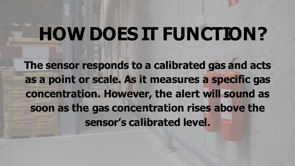 HOW DOES IT FUNCTION?
The sensor responds to a calibrated gas and acts
as a point or scale. As it measures a specific gas
concentration. However, the alert will sound as
soon as the gas concentration rises above the
sensor’s calibrated level.
 