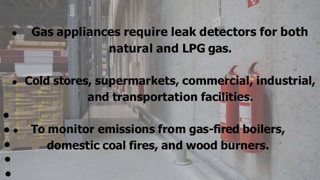 Gas appliances require leak detectors for both
natural and LPG gas.
Cold stores, supermarkets, commercial, industrial,
and transportation facilities.
To monitor emissions from gas-fired boilers,
domestic coal fires, and wood burners.
 