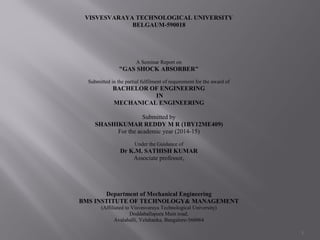 1
VISVESVARAYA TECHNOLOGICAL UNIVERSITY
BELGAUM-590018
A Seminar Report on
"GAS SHOCK ABSORBER"
Submitted in the partial fulfilment of requirement for the award of
BACHELOR OF ENGINEERING
IN
MECHANICAL ENGINEERING
Submitted by
SHASHIKUMAR REDDY M R (1BY12ME409)
For the academic year (2014-15)
Under the Guidance of
Dr K.M. SATHISH KUMAR
Associate professor,
Department of Mechanical Engineering
BMS INSTITUTE OF TECHNOLOGY& MANAGEMENT
(Affiliated to Visvesvaraya Technological University)
Doddaballapura Main road,
Avalahalli, Yelahanka, Bangalore-560064
 