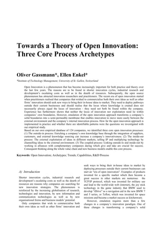 Towards a Theory of Open Innovation:
Three Core Process Archetypes
Oliver Gassmann*, Ellen Enkel*
*Institute of Technology Management, University of St. Gallen, Switzerland
Open Innovation is a phenomenon that has become increasingly important for both practice and theory over
the last few years. The reasons are to be found in shorter innovation cycles, industrial research and
development’s escalating costs as well as in the dearth of resources. Subsequently, the open source
phenomenon has attracted innovation researchers and practitioners. The recent era of open innovation started
when practitioners realised that companies that wished to commercialise both their own ideas as well as other
firms’ innovation should seek new ways to bring their in-house ideas to market. They need to deploy pathways
outside their current businesses and should realise that the locus where knowledge is created does not
necessarily always equal the locus of innovation - they need not both be found within the company.
Experience has furthermore shown that neither the locus of innovation nor exploitation need lie within
companies’ own boundaries. However, emulation of the open innovation approach transforms a company’s
solid boundaries into a semi-permeable membrane that enables innovation to move more easily between the
external environment and the company’s internal innovation process. How far the open innovation approach is
implemented in practice and whether there are identifiable patterns were the questions we investigated with
our empirical study.
Based on our own empirical database of 124 companies, we identified three core open innovation processes:
(1) The outside-in process: Enriching a company’s own knowledge base through the integration of suppliers,
customers, and external knowledge sourcing can increase a company’s innovativeness. (2) The inside-out
process: The external exploitation of ideas in different markets, selling IP and multiplying technology by
channelling ideas to the external environment. (3) The coupled process: Linking outside-in and inside-out by
working in alliances with complementary companies during which give and take are crucial for success.
Consequent thinking along the whole value chain and new business models enable this core process.

Keywords: Open Innovation; Archetypes; Trends; Capabilities, R&D Process

A) Introduction
Shorter innovation cycles, industrial research and
development’s escalating costs as well as the dearth of
resources are reasons why companies are searching for
new innovation strategies. The phenomenon is
reinforced by the increasing globalisation of research,
technologies and innovation, by new information and
communication technologies as well as by new
organisational forms and business models’ potential.
Only companies that wish to commercialise both
their own ideas as well as other firms’ innovation and

seek ways to bring their in-house ideas to market by
deploying processes outside their current businesses can
start an “era of open innovation”. Examples of products
invented for a specific market which then became a
great success in other markets are numerous: the
TCP/IP protocol, which was invented for military use
and lead to the world-wide web (internet), the joy stick
technology in the game industry that BMW used to
develop “iDrive” as a navigation aid in the new BMW 7
and 5 series, or Teflon, which was invented for space
missions and became a market success as kitchenware.
However, emulation requires more than a few
changes in a company’s innovation paradigm. One of
these changes is transforming a company’s solid

 