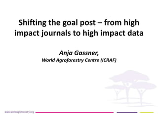 Shifting the goal post – from high
impact journals to high impact data
Anja Gassner,
World Agroforestry Centre (ICRAF)
 