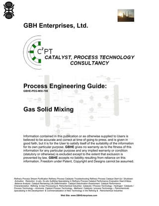 GBH Enterprises, Ltd.

Process Engineering Guide:
GBHE-PEG-MIX-708

Gas Solid Mixing

Information contained in this publication or as otherwise supplied to Users is
believed to be accurate and correct at time of going to press, and is given in
good faith, but it is for the User to satisfy itself of the suitability of the information
for its own particular purpose. GBHE gives no warranty as to the fitness of this
information for any particular purpose and any implied warranty or condition
(statutory or otherwise) is excluded except to the extent that exclusion is
prevented by law. GBHE accepts no liability resulting from reliance on this
information. Freedom under Patent, Copyright and Designs cannot be assumed.

Refinery Process Stream Purification Refinery Process Catalysts Troubleshooting Refinery Process Catalyst Start-Up / Shutdown
Activation Reduction In-situ Ex-situ Sulfiding Specializing in Refinery Process Catalyst Performance Evaluation Heat & Mass
Balance Analysis Catalyst Remaining Life Determination Catalyst Deactivation Assessment Catalyst Performance
Characterization Refining & Gas Processing & Petrochemical Industries Catalysts / Process Technology - Hydrogen Catalysts /
Process Technology – Ammonia Catalyst Process Technology - Methanol Catalysts / process Technology – Petrochemicals
Specializing in the Development & Commercialization of New Technology in the Refining & Petrochemical Industries
Web Site: www.GBHEnterprises.com

 