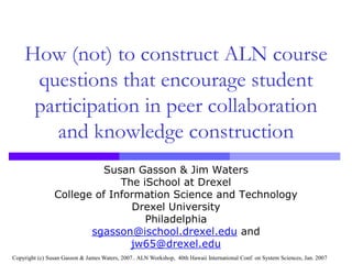 How (not) to construct ALN course questions that encourage student participation in peer collaboration and knowledge construction Susan Gasson & Jim Waters The iSchool at Drexel College of Information Science and Technology Drexel University Philadelphia sgasson@ischool.drexel.edu and jw65@drexel.edu Copyright (c) Susan Gasson & James Waters, 2007.. ALN Workshop,  40th Hawaii International Conf. on System Sciences, Jan. 2007 