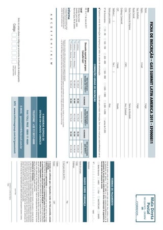 FICHA DE INSCRIÇÃO – GAS SUMMIT LATIN AMERICA 2011 - EF0900811                                                                                                                                                                                                                                          mala direta
Nome:                                                                                                                                                                            Cargo:
                                                                                                                                                                                                                                                                                                                                       Postal
                                                                                                                                                                                                                                                                                                                                      9912247475 - DR/SPM
Depto.:                                                                                           E-mail:                                                                                                                                                                                                                                            iir
Sup. Imediato:                                                                                                                                                                   Cargo:
                                                                                                                                                                                                                                                                                                                                              CORREIOS
Razão Social:
Nome Fantasia da Empresa:                                                                                                                                                        Ramo de Atividade:
CCM:                                                                                              CNPJ:                                                                          Inscr. Estadual:
Endereço Comercial:
CEP:                                                                                              Cidade:                                                                        Estado:
Telefone: (              )                                                                        Fax: (           )
                                                                                                                                                                                                                                                                                                   FORMAS DE PAGAMENTO
Nome para contato:                                                                                                                                                               Área:
                                                                                                                                                                                                                                                                        Emissão de boleto restrita até 3 dias antes do evento. Após esta data, favor contatar a Central
                                                                                                                                                                                                                                                                        de Atendimento pelo telefone 11 3017 6888 ou e-mail customer.service@ibcbrasil.com.br. A
Nº de funcionários:                       01 - 99         100 - 199                  200 - 499                   500 - 999                    1.000 - 1.999                     2.000 - 4.999                     acima de 5.000                                        participação do inscrito estará condicionada à efetiva comprovação de pagamento da
                                                                                                                                                                                                                                                                        inscrição antes da realização do evento.
4 Autorizo o envio de informações da empresa por todos os canais de comunicação.                                                                                 Caso não queira receber informações, favor enviar e-mail para cadastro@ibcbrasil.com.br
                                                                                                                                                                                                                                                                               Boleto Bancário         AMEX              VISA            MASTERCARD             DINERS
                                                                                                    CONDIÇÕES GERAIS DE INSCRIÇÃO                                                                                                                                       Nº                                                                                 Valid:
Data:                                                                                                                                                                                                                                                                   Assinatura:
                                                                                                                               Valor Especial para                                             Valor Especial para                            Valor para Inscrições
09, 10 e 11 de maio de 2011                                Desconto especial para grupos.                                   Inscrições até 11/03/11*                                        Inscrições até 08/04/11*                             após 08/04/11
                                                                                                                                                                    ECONOMIZE                                                     ECONOMIZE                                                       DADOS SOBRE COBRANÇA
                                                                  Consulte-nos!                                                 Investimento Total (1)                                          Investimento Total (1)                         Investimento Total (1)
Local:                                                                                                                                                                                                                                                                  Nome de contato:
Windsor Barra Hotel                                         Conferência                                                             R$ 3.595,00                        R$ 400                        R$ 3.795,00                   R$ 200          R$ 3.995,00
Avenida Lucio Costa, 2630                                                                                                                                                                                                                                               Cargo:
Barra da Tijuca, Rio de Janeiro                             Conferência + Workshop 1 + Workshop 2                                   R$ 4.995,00                        R$ 400                        R$ 5.195,00                   R$ 200          R$ 5.395,00          Endereço:
                                                            Conferência + Workshop 1 + Workshop 3                                   R$ 4.995,00                        R$ 400                        R$ 5.195,00                   R$ 200          R$ 5.395,00
O Informa Group plc está presente no Brasil                                                                                                                                                                                                                             Tel:                                                                  Fax:
e na America Latina pelas marcas IBC e IIR.           Desconto não cumulativo, válido somente para inscrição e pagamento antecipados.
Planejamento e Organização dos eventos                (1)
                                                          ATENÇÃO: Os valores incluem os impostos que devem ser recolhidos pela fonte pagadora em conformidade com a legislação vigente (Lei 116/2003, art. 5º da Lei 10.925/04                                         E-mail para envio da NF-e:
no Brasil: IIR Informa Seminários Ltda.               e art. 647 do RIR). Pedimos a gentileza de contatar nossa central de atendimento para obter detalhes sobre o valor a ser pago, antes de efetuar o pagamento da inscrição.
                                                                                                                                                                                                                                                                        Cidade:
                                                                                                                                                                                                                                                                        Estado:                                                               CEP:
           A        B        C      D         E   F   G     H       I     J      K        L      M
                                                                                                                                                                                                                                                                        A inscrição será confirmada após a Organizadora receber esta ficha preenchida, assinada
                                                                                                                                                                                                                                                                        e carimbada.
                                                                                                                                                                                                                                                                        CANCELAMENTOS E SUBSTITUIÇÕES: Os cancelamentos podem ser feitos sem ônus ou encargos
                                                                                                                                                                                                                                                                        até 10 dias antes do evento. Após esta data, as substituições podem ser feitas sem ônus, mas
                                                                                                                                                                                                4 MANEIRAS RÁPIDAS DE                                                   os cancelamentos terão uma taxa administrativa de R$500,00. Em todos os casos, solicitamos
                                                                                                                                                                                             ENTRAR EM CONTATO CONOSCO                                                  informar a Organizadora sobre qualquer alteração até às 12h da véspera do evento. Os inscritos
                                                                                                                                                                                                                                                                        que não cancelarem sua participação segundo as condições acima descritas, e não comparecerem ao
                                                                                                                                                                                                                                                                        evento, serão cobrados no valor integral acordado. Todas as notificações devem ser feitas por escrito
                                                                                                                                                                                                                                                                        pelo fax, e-mail ou endereço indicados nesta ficha.
                                                                                                                                                                                              tELEfonE +55 11 3017-6888                                                 ALTERAÇÃO DE PROGRAMA: O nosso compromisso é fornecer a discussão e o estudo de temas
                                                                                                                                                                                                                                                                        e casos relevantes por palestrantes habilitados. Eventuais alterações no programa serão decorrentes
                                                                                                                                                                                                                                                                        de caso fortuito ou força maior. Na eventualidade de algum palestrante não comparecer, envidaremos
                                                                                                                                                                                             faX toLL frEE 0800 11 4664                                                 maiores esforços possíveis para substituir o executivo ausente por outro apto a promover a discussão
                                                                                                                                                                                                                                                                        do tema conforme programado. Contudo, tal empenho não implica em garantia da substituição. Ao
                                                                                                                                                                                                                                                                        assinar este documento, concordo com os termos acima pactuados.
                                                                                                                                                                                     E-maiL gassummit@ibcbrasil.com.br                                                  O Informa Group não se responsabiliza pelos objetos pessoais dos participantes durante o evento.
                   Insira no campo abaixo o código que se encontra na etiqueta de endereçamento
                               Código                                                                  Código da etiqueta.
                                                                                                       Lado superior direito.
                                                                                                                                                                            sitE www.informagroup.com.br/gassummit                                                                                                    Local e Data
                                                                                                                                                                                                                                                                                                            Assinatura e Carimbo da Empresa
                                                                                                                                                                                                                                                                                                            Cargo:
 