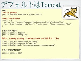JNDI
Config.groovy
grails.naming.entries = [foo:"bar"]

resources.groovy
beans = {
  xmlns jee:"http://www.springframework.org/schema/jee"
  jee.'jndi-lookup'(id:"foo", 'jndi-name':"java:comp/env/foo")
}


grails tomcat deploy
grails tomcat undeploy

       Config.groovy (tomcat-users.xml            )
tomcat.deploy.username="manager"
tomcat.deploy.password="secret"
tomcat.deploy.url="http://myserver.com/manager"



grails tomcat list
 