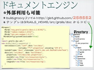 @Grapes([
   @Grab("org.grails:grails-docs:1.2.0.RC2"),
   @Grab("radeox:radeox:1.0-b2"),
   @Grab("ant:ant-nodeps:1.6.5"),
                                                                      Directory
  @GrabConfig(systemClassLoader=true)
])
import grails.doc.ant.*
new AntBuilder().sequential {
   native2ascii(src:"conf",dest:"src/docs",
                 includes:"**/*.properties",encoding:"UTF-8")
   taskdef(name:'docs',classname:'grails.doc.ant.DocPublisherTask')
   docs(src:"src/docs", dest:"build/docs",
     properties:"src/docs/doc.properties",
     styleDir:new File('src/resources/style'),
     cssDir:new File('src/resources/css'),
     imagesDir:new File('src/resources/img')
   )
}
 