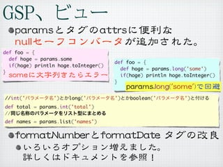 def foo = {
  def hoge = params.some
                                      def foo = {
  if(hoge) println hoge.toInteger()
                                        def hoge = params.long('some')
}
                                        if(hoge) println hoge.toInteger()
                                      }


//int('          ')   long('          ')   boolean('          ')
def total = params.int('total')
//
def names = params.list('names')
 