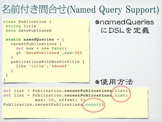 class Publication {
 String title
 Date datePublished

    static namedQueries = {
      recentPublications {
        def now = new Date()
        gt 'datePublished',now-365
      }
      publicationsWithBookInTitle {
        like 'title','%Book%'
      }
    }
}


def list = Publication.recentPublications.list()
def list = Publication.recentPublications.list(
            max: 10, offset: 5)
Publication.recentPublications.count()
 