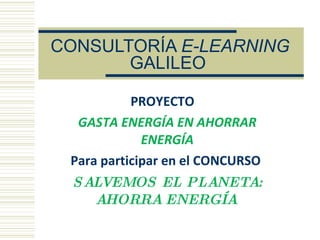 CONSULTORÍA  E-LEARNING  GALILEO   PROYECTO  GASTA ENERGÍA EN AHORRAR ENERGÍA Para participar en el CONCURSO  SALVEMOS EL PLANETA: AHORRA ENERGÍA   
