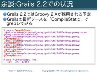 余談:Grails 2.2での状況
  Grails 2.2ではGroovy 2.Xが採用される予定
  Grailsの最新ソースを「CompileStatic」で
  grepしてみる
% grep -r CompileStatic .
./...