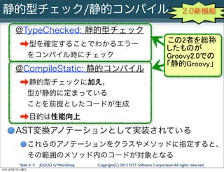静的型チェック/静的コンパイル                                                                         2.0新機能

      @TypeChecked: 静的型チェック
                                                                               この2者を総称
        ➡型を確定することでわかるエラー                                                       したものが
               をコンパイル時にチェック                                                    Groovy2.0での
                                                                               「静的Groovy」
      @CompileStatic: 静的コンパイル
        ➡静的型チェックに加え、
               型が静的に定まっている
               ことを前提としたコードが生成
        ➡目的は性能向上
      AST変換アノテーションとして実装されている
               これらのアノテーションをクラスやメソッドに指定すると、
               その範囲のメソッド内のコードが対象となる
        Slide # 8   JGGUG G*Workshop   Copyright(C) 2012 NTT Software Corporation All rights reserved.
12年10月27日土曜日
 