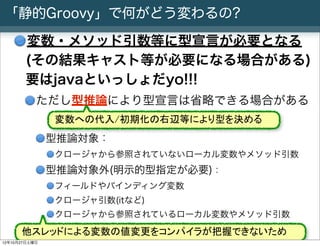「静的Groovy」で何がどう変わるの?

       変数・メソッド引数等に型宣言が必要となる
       (その結果キャスト等が必要になる場合がある)
       要はjavaといっしょだyo!!!
           ただし型推論により型宣言は省略できる場合がある
                 変数への代入/初期化の右辺等により型を決める
               型推論対象：
                 クロージャから参照されていないローカル変数やメソッド引数
               型推論対象外(明示的型指定が必要)：
                 フィールドやバインディング変数
                 クロージャ引数(itなど)
                 クロージャから参照されているローカル変数やメソッド引数

      他スレッドによる変数の値変更をコンパイラが把握できないため
       Slide # 9 JGGUG G*Workshop Copyright(C) 2012 NTT Software Corporation All rights reserved.
12年10月27日土曜日
 