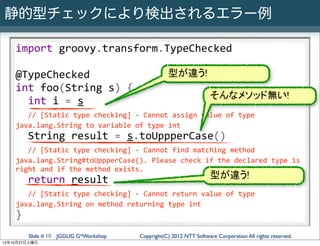 静的型チェックにより検出されるエラー例

    import	
  groovy.transform.TypeChecked

    @TypeChecked                                               型が違う!
    int	
  foo(String	
  s)	
  {
                                                                               そんなメソッド無い!
    	
  	
  int	
  i	
  =	
  s
    	
  	
  //	
  [Static	
  type	
  checking]	
  -­‐	
  Cannot	
  assign	
  value	
  of	
  type	
  
    java.lang.String	
  to	
  variable	
  of	
  type	
  int
    	
  	
  String	
  result	
  =	
  s.toUppperCase()
    	
  	
  //	
  [Static	
  type	
  checking]	
  -­‐	
  Cannot	
  find	
  matching	
  method	
  
    java.lang.String#toUppperCase().	
  Please	
  check	
  if	
  the	
  declared	
  type	
  is	
  
    right	
  and	
  if	
  the	
  method	
  exists.
    	
  	
  return	
  result                                                     型が違う!
    	
  	
  //	
  [Static	
  type	
  checking]	
  -­‐	
  Cannot	
  return	
  value	
  of	
  type	
  
    java.lang.String	
  on	
  method	
  returning	
  type	
  int
    }
         Slide # 10 JGGUG G*Workshop                Copyright(C) 2012 NTT Software Corporation All rights reserved.
12年10月27日土曜日
 