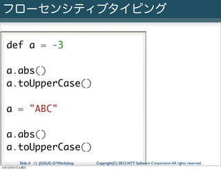 フローセンシティブタイピング

  def a = -3

  a.abs()
  a.toUpperCase()

  a = "ABC"

  a.abs()
  a.toUpperCase()
        Slide # 12 JGGUG G*Workshop   Copyright(C) 2012 NTT Software Corporation All rights reserved.
12年10月27日土曜日
 