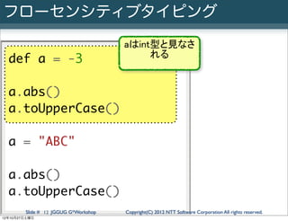 フローセンシティブタイピング
                                      aはint型と見なさ
                                           れる
  def a = -3

  a.abs()
  a.toUpperCase()

  a = "ABC"

  a.abs()
  a.toUpperCase()
        Slide # 12 JGGUG G*Workshop   Copyright(C) 2012 NTT Software Corporation All rights reserved.
12年10月27日土曜日
 