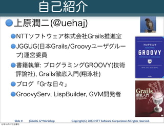 自己紹介
        上原潤二(@uehaj)
         NTTソフトウェア株式会社Grails推進室
         JGGUG(日本Grails/Groovyユーザグルー
         プ)運営委員
         書籍執筆: プログラミングGROOVY(技術
         評論社), Grails徹底入門(翔泳社)
         ブログ「Grな日々」
         GroovyServ, LispBuilder, GVM開発者



        Slide #   JGGUG G*Workshop   Copyright(C) 2012 NTT Software Corporation All rights reserved.
12年10月27日土曜日
 