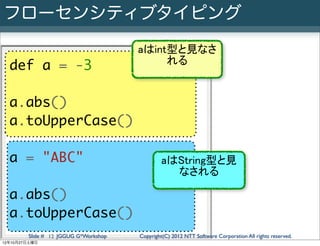 フローセンシティブタイピング
                                      aはint型と見なさ
                                           れる
  def a = -3

  a.abs()
  a.toUpperCase()

  a = "ABC"                                   aはString型と見
                                                なされる

  a.abs()
  a.toUpperCase()
        Slide # 12 JGGUG G*Workshop   Copyright(C) 2012 NTT Software Corporation All rights reserved.
12年10月27日土曜日
 