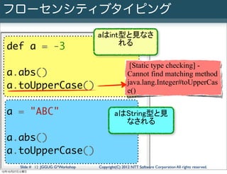 フローセンシティブタイピング
                                      aはint型と見なさ
                                           れる
  def a = -3
                                                       [Static type checking] -
  a.abs()                                             Cannot find matching method
                                                      java.lang.Integer#toUpperCas
  a.toUpperCase()                                     e()

  a = "ABC"                                   aはString型と見
                                                なされる

  a.abs()
  a.toUpperCase()
        Slide # 12 JGGUG G*Workshop   Copyright(C) 2012 NTT Software Corporation All rights reserved.
12年10月27日土曜日
 