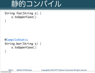 静的コンパイル
   String foo(String s) {
       s.toUpperCase()
   }




   @CompileStatic
   String bar(String s) {
       s.toUpperCase()
   }




        Slide #   JGGUG G*Workshop   Copyright(C) 2012 NTT Software Corporation All rights reserved.
12年10月27日土曜日
 