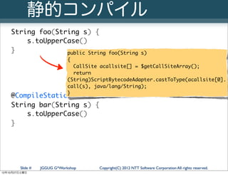 静的コンパイル
   String foo(String s) {
       s.toUpperCase()
   }             public String               foo(String s)
                              {
                                CallSite acallsite[] = $getCallSiteArray();
                                return
                              (String)ScriptBytecodeAdapter.castToType(acallsite[0].
                              call(s), java/lang/String);
                              }
   @CompileStatic
   String bar(String s) {
       s.toUpperCase()
   }




        Slide #   JGGUG G*Workshop      Copyright(C) 2012 NTT Software Corporation All rights reserved.
12年10月27日土曜日
 