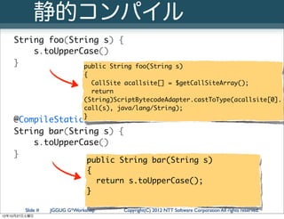 静的コンパイル
   String foo(String s) {
       s.toUpperCase()
   }             public String               foo(String s)
                              {
                                CallSite acallsite[] = $getCallSiteArray();
                                return
                              (String)ScriptBytecodeAdapter.castToType(acallsite[0].
                              call(s), java/lang/String);
                              }
   @CompileStatic
   String bar(String s) {
       s.toUpperCase()
   }
                               public String bar(String s)
                               {
                                 return s.toUpperCase();
                               }

        Slide #   JGGUG G*Workshop      Copyright(C) 2012 NTT Software Corporation All rights reserved.
12年10月27日土曜日
 