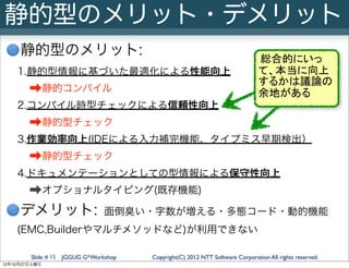 静的型のメリット・デメリット
     静的型のメリット:
                                                                              総合的にいっ
    1.静的型情報に基づいた最適化による性能向上                                                    て、本当に向上
                                                                              するかは議論の
        ➡静的コンパイル                                                              余地がある
    2.コンパイル時型チェックによる信頼性向上
        ➡静的型チェック
    3.作業効率向上(IDEによる入力補完機能、タイプミス早期検出）
        ➡静的型チェック
    4.ドキュメンテーションとしての型情報による保守性向上
        ➡オプショナルタイピング(既存機能)
     デメリット:                    面倒臭い・字数が増える・多態コード・動的機能
    (EMC,Builderやマルチメソッドなど)が利用できない

        Slide # 15 JGGUG G*Workshop   Copyright(C) 2012 NTT Software Corporation All rights reserved.
12年10月27日土曜日
 