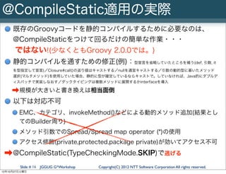 @CompileStatic適用の実際
     既存のGroovyコードを静的コンパイルするために必要なのは、
     @CompileStaticをつけて回るだけの簡単な作業・・・
      ではない!(少なくともGroovy 2.0.0では。)
     静的コンパイルを通すための修正(例)：型宣言を省略していたところを補う(def, 引数, it
     を型指定して宣言)／Closure#call()の返り値はキャストする／nullを適宜キャストする／引数の動的型に基いたメソッド
     選択(マルチメソッド)を使用していた場合、静的に型が確定しているならキャストで。していなければ、Java的にダブルデ
     ィスパッチで実装しなおす／ダックタイピングは複数メソッドに展開するかinterfaceを導入

    ➡規模が大きいと書き換えは相当面倒
     以下は対応不可
        EMC、カテゴリ、invokeMethod()などによる動的メソッド追加(結果とし
        てのBuilder周り)
        メソッド引数でのSpread/Spread map operator (*)の使用
        アクセス修飾(private,protected,package private)が効いてアクセス不可

 ➡@CompileStatic(TypeCheckingMode.SKIP)で逃げる
        Slide # 16 JGGUG G*Workshop   Copyright(C) 2012 NTT Software Corporation All rights reserved.
12年10月27日土曜日
 