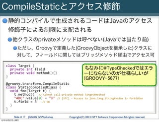CompileStaticとアクセス修飾
    静的コンパイルで生成されるコードはJavaのアクセス
    修飾子による制限に支配される
         他クラスのprivateメソッドは呼べない(Javaでは当たり前)
             ただし、Groovyで定義した(GroovyObjectを継承した)クラスに
             対して、フィールドに関してはブリッジメソッド経由でアクセス可

   class	
  Target	
  {
   	
  	
  private	
  int	
  field                                         ちなみに@TypeCheckedではエラ
   	
  	
  private	
  void	
  method(){}                                  ーにならないのが仕様らしいが
   }
                                                                          (GROOVY-5677)
   @groovy.transform.CompileStatic
   class	
  StaticCompiledClass	
  {
   	
  	
  void	
  foo(Target	
  t)	
  {
   	
  	
  	
  	
  t.method()	
  	
  //	
  Cannot	
  call	
  private	
  method	
  Target#method
   	
  	
  	
  	
  "ABC".value[0]	
  =	
  "x"	
  //	
  [STC]	
  -­‐	
  Access	
  to	
  java.lang.String#value	
  is	
  forbidden
   	
  	
  	
  	
  t.field	
  =	
  3	
  	
  	
  //	
  OK
   	
  	
  }
   }

          Slide # 17 JGGUG G*Workshop                       Copyright(C) 2012 NTT Software Corporation All rights reserved.
12年10月27日土曜日
 