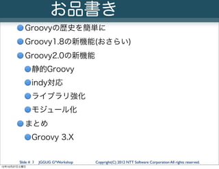 お品書き
           Groovyの歴史を簡単に
           Groovy1.8の新機能(おさらい)
           Groovy2.0の新機能
               静的Groovy
               indy対応
               ライブラリ強化
               モジュール化
           まとめ
               Groovy 3.X


        Slide # 3   JGGUG G*Workshop   Copyright(C) 2012 NTT Software Corporation All rights reserved.
12年10月27日土曜日
 