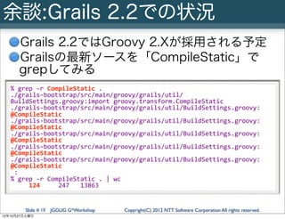 余談:Grails 2.2での状況
      Grails 2.2ではGroovy 2.Xが採用される予定
      Grailsの最新ソースを「CompileStatic」で
      grepしてみる
   %	
  grep	
  -­‐r	
  CompileStatic	
  .
   ./grails-­‐bootstrap/src/main/groovy/grails/util/
   BuildSettings.groovy:import	
  groovy.transform.CompileStatic
   ./grails-­‐bootstrap/src/main/groovy/grails/util/BuildSettings.groovy:	
  	
  	
  	
  
   @CompileStatic
   ./grails-­‐bootstrap/src/main/groovy/grails/util/BuildSettings.groovy:	
  	
  	
  	
  
   @CompileStatic
   ./grails-­‐bootstrap/src/main/groovy/grails/util/BuildSettings.groovy:	
  	
  	
  	
  
   @CompileStatic
   ./grails-­‐bootstrap/src/main/groovy/grails/util/BuildSettings.groovy:	
  	
  	
  	
  
   @CompileStatic
   ./grails-­‐bootstrap/src/main/groovy/grails/util/BuildSettings.groovy:	
  	
  	
  	
  
   @CompileStatic
   	
  :
   %	
  grep	
  -­‐r	
  CompileStatic	
  .	
  |	
  wc	
  	
  
   	
  	
  	
  	
  	
  124	
  	
  	
  	
  	
  247	
  	
  	
  13863


        Slide # 18 JGGUG G*Workshop    Copyright(C) 2012 NTT Software Corporation All rights reserved.
12年10月27日土曜日
 