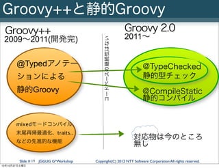 Groovy++と静的Groovy
 Groovy++                                                  Groovy 2.0
 2009∼2011(開発完)                                            2011∼




                                           コードベースの継続性はない
       @Typedアノテー                                                 @TypeChecked
       ションによる                                                     静的型チェック
       静的Groovy                                                   @CompileStatic
                                                                  静的コンパイル


       mixedモードコンパイル、
       末尾再帰最適化、traits..
       などの先進的な機能
                                                            対応物は今のところ
                                                            無し

        Slide # 19 JGGUG G*Workshop   Copyright(C) 2012 NTT Software Corporation All rights reserved.
12年10月27日土曜日
 