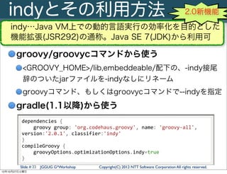 indyとその利用方法                                                                                  2.0新機能

    indy…Java VM上での動的言語実行の効率化を目的とした
    機能拡張(JSR292)の通称。Java SE 7(JDK)から利用可

       groovy/groovycコマンドから使う
          <GROOVY_HOME>/lib,embeddeable/配下の、-indy接尾
          辞のついたjarファイルを-indyなしにリネーム
          groovyコマンド、もしくはgroovycコマンドで--indyを指定
       gradle(1.1以降)から使う
         dependencies	
  {
         	
  	
  	
  	
  groovy	
  group:	
  'org.codehaus.groovy',	
  name:	
  'groovy-­‐all',	
  
         version:'2.0.1',	
  classifier:'indy'
         }
         compileGroovy	
  {
         	
  	
  	
  	
  groovyOptions.optimizationOptions.indy=true
         }
        Slide # 22 JGGUG G*Workshop            Copyright(C) 2012 NTT Software Corporation All rights reserved.
12年10月27日土曜日
 