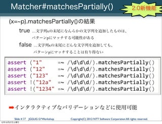 Matcher#matchesPartially()                                                       2.0新機能

     (x= p).matchesPartially()の結果
           true    …文字列xの末尾になんらかの文字列を追加したものは、
                   パターンpにマッチする可能性がある
           false     …文字列xの末尾にどんな文字列を追加しても、
                    パターンpにマッチすることは有り得ない

    assert	
  ("1"	
  	
  	
  	
  	
  =~	
  /ddd/).matchesPartially()
    assert	
  ("12"	
  	
  	
  	
  =~	
  /ddd/).matchesPartially()
    assert	
  ("123"	
  	
  	
  =~	
  /ddd/).matchesPartially()
    assert	
  !("12a"	
  	
  =~	
  /ddd/).matchesPartially()
    assert	
  !("1234"	
  =~	
  /ddd/).matchesPartially()


     ➡インタラクティブなバリデーションなどに使用可能
        Slide # 27 JGGUG G*Workshop   Copyright(C) 2012 NTT Software Corporation All rights reserved.
12年10月27日土曜日
 