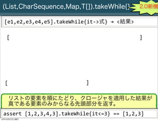 (List,CharSequence,Map,T[]).takeWhile{}                                                    2.0新機

  [e1,e2,e3,e4,e5].takeWhile{it-­‐>式}	
  →	
  <結果>

   [                                                                                        ]




  [                                                     ]

      リストの要素を順にたどり、クロージャを適用した結果が
      真である要素のみからなる先頭部分を返す。
 assert	
  [1,2,3,4,3].takeWhile{it<=3}	
  ==	
  [1,2,3]
     Slide # 28 JGGUG G*Workshop Copyright(C) 2012 NTT Software Corporation All rights reserved.
12年10月27日土曜日
 