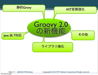 静的Grovy
                                                                        AST変換強化




                                       Groovy 2.0
   Java SE 7対応
                                       の新機能                                             その他


                                         ライブラリ強化




        Slide # 5   JGGUG G*Workshop     Copyright(C) 2012 NTT Software Corporation All rights reserved.
12年10月27日土曜日
 