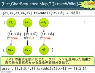 (List,CharSequence,Map,T[]).takeWhile{}                                                    2.0新機

  [e1,e2,e3,e4,e5].takeWhile{it-­‐>式}	
  →	
  <結果>

   [ e1,                  e2,                e3,                                            ]


       {it-­‐>式} {it-­‐>式} {it-­‐>式}
       がtrue     がtrue     がtrue


  [ e1,                   e2,                 e3        ]

    リストの要素を順にたどり、クロージャを適用した結果が
    真である要素のみからなる先頭部分を返す。
 assert	
  [1,2,3,4,3].takeWhile{it<=3}	
  ==	
  [1,2,3]
     Slide # 28 JGGUG G*Workshop Copyright(C) 2012 NTT Software Corporation All rights reserved.
12年10月27日土曜日
 